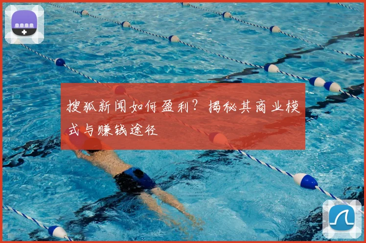 搜狐新闻如何盈利?揭秘其商业模式与赚钱途径